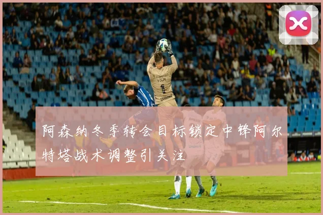 阿森纳冬季转会目标锁定中锋阿尔特塔战术调整引关注