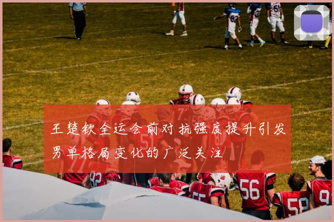 王楚钦全运会前对抗强度提升引发男单格局变化的广泛关注