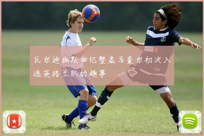 瓦尔迪幽默回忆整蛊马奎尔初次入选英格兰队的趣事