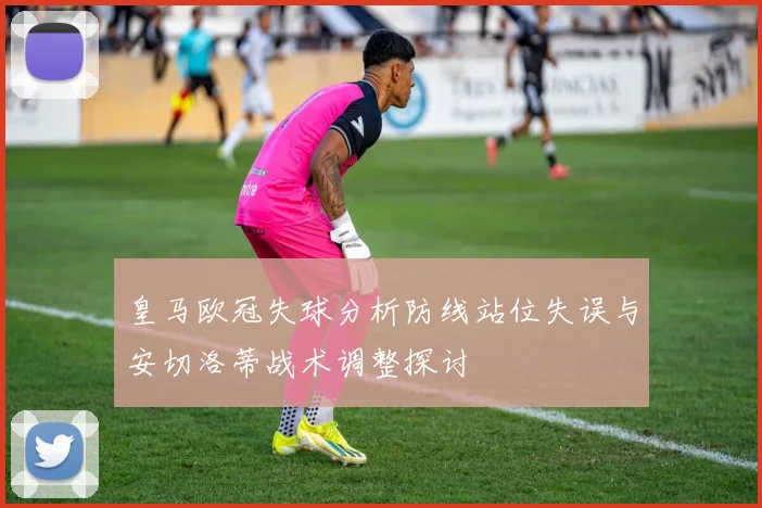 皇马欧冠失球分析防线站位失误与安切洛蒂战术调整探讨