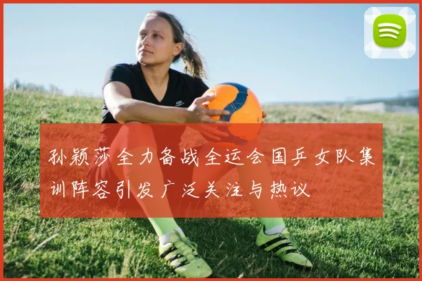 孙颖莎全力备战全运会国乒女队集训阵容引发广泛关注与热议