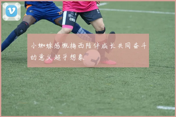 小蜘蛛感慨梅西陪伴成长共同奋斗的意义超乎想象