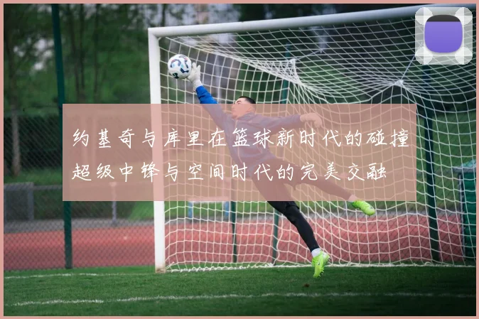 约基奇与库里在篮球新时代的碰撞超级中锋与空间时代的完美交融