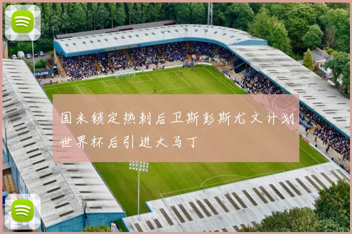 国米锁定热刺后卫斯彭斯尤文计划世界杯后引进大马丁