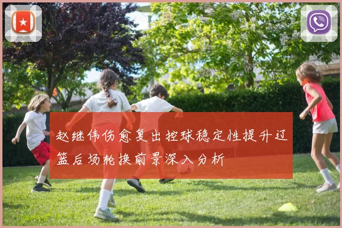 赵继伟伤愈复出控球稳定性提升辽篮后场轮换前景深入分析